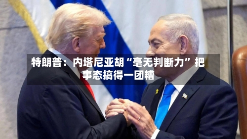 特朗普：内塔尼亚胡“毫无判断力” 把事态搞得一团糟-第1张图片