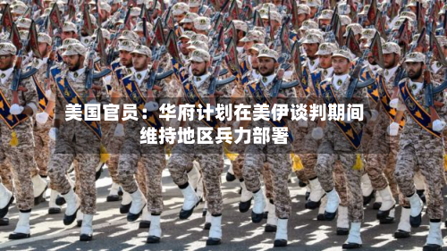 美国官员:华府计划在美伊谈判期间维持地区兵力部署-第1张图片