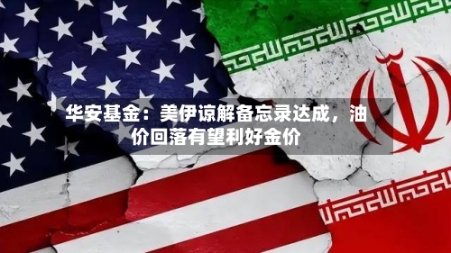 华安基金：美伊谅解备忘录达成，油价回落有望利好金价