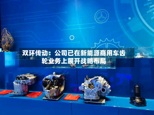 双环传动：公司已在新能源商用车齿轮业务上展开战略布局-第2张图片