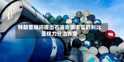 特朗普顾问提出石油资源丰富的利比亚权力分治方案-第1张图片