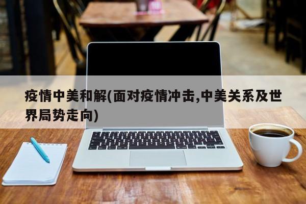 疫情中美和解(面对疫情冲击,中美关系及世界局势走向)