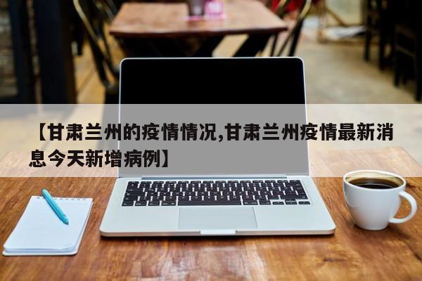 【甘肃兰州的疫情情况,甘肃兰州疫情最新消息今天新增病例】