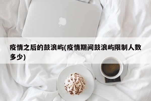 疫情之后的鼓浪屿(疫情期间鼓浪屿限制人数多少)