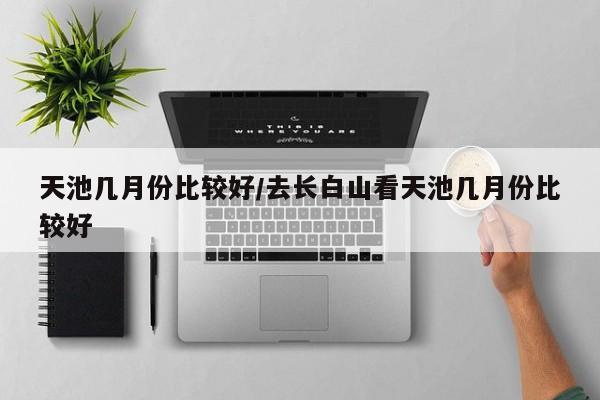 天池几月份比较好/去长白山看天池几月份比较好