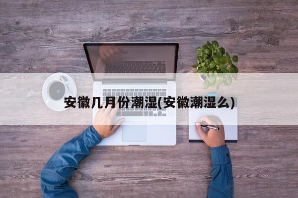 安徽几月份潮湿(安徽潮湿么)