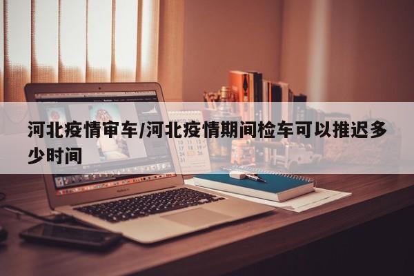 河北疫情审车/河北疫情期间检车可以推迟多少时间