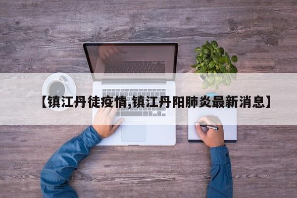 【镇江丹徒疫情,镇江丹阳肺炎最新消息】