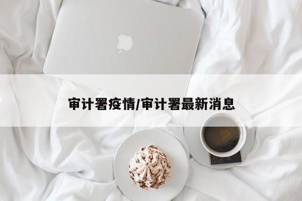 审计署疫情/审计署最新消息