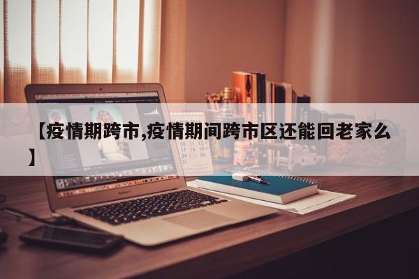 【疫情期跨市,疫情期间跨市区还能回老家么】